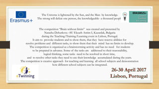 The Universe is lightened by the Sun, and the Man- by knowledge.
The strong will defeat one person, the knowledgeable- a thousand people.
The competition “Brain without limits” was created and presented by
Natasha Dzhurkova –SU Ekzarh Antim I, Kazanlak, Bulgaria
during the Teaching/Training/Learning event in Lisbon, Portugal.
It aim to provoke students and to show them, that they have reserve abilities for
resolve problems and different tasks, to show them that their mind has no limits to develop.
The competition is organized as a brainstorming activity and has no need for students
to be prepared in advance. Some of the tasks are addressed to their reasonability,
logical thinking, some tasks need to be resolved in short time,
and to resolve other tasks they need to use their knowledge accumulated during the years.
The competition is creative approach for teaching and learning all school subjects and demonstration
how different school subjects can be integrated.
 