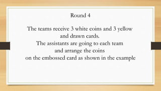 The teams receive 3 white coins and 3 yellow
and drawn cards.
The assistants are going to each team
and arrange the coins
on the embossed card as shown in the example
Round 4
 