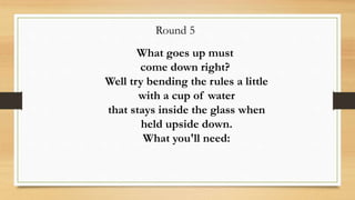 Round 5
What goes up must
come down right?
Well try bending the rules a little
with a cup of water
that stays inside the glass when
held upside down.
What you'll need:
 