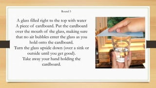 A glass filled right to the top with water
A piece of cardboard. Put the cardboard
over the mouth of the glass, making sure
that no air bubbles enter the glass as you
hold onto the cardboard.
Turn the glass upside down (over a sink or
outside until you get good).
Take away your hand holding the
cardboard.
Round 5
 