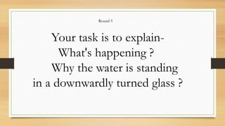 Your task is to explain-
What's happening ?
Why the water is standing
in a downwardly turned glass ?
Round 5
 