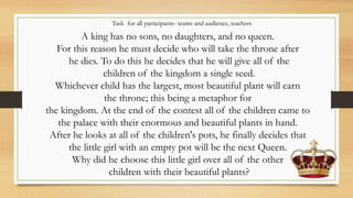 Task for all participants- teams and audience, teachers
A king has no sons, no daughters, and no queen.
For this reason he must decide who will take the throne after
he dies. To do this he decides that he will give all of the
children of the kingdom a single seed.
Whichever child has the largest, most beautiful plant will earn
the throne; this being a metaphor for
the kingdom. At the end of the contest all of the children came to
the palace with their enormous and beautiful plants in hand.
After he looks at all of the children's pots, he finally decides that
the little girl with an empty pot will be the next Queen.
Why did he choose this little girl over all of the other
children with their beautiful plants?
 