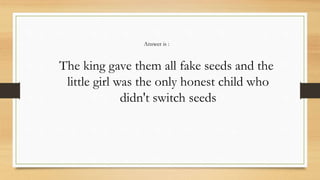 The king gave them all fake seeds and the
little girl was the only honest child who
didn't switch seeds
Answer is :
 