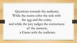 Questions towards the audience.
While the teams solve the task with
the egg and the coins,
and while the jury judges the correctness
of the answers,
a Game with the audience
 