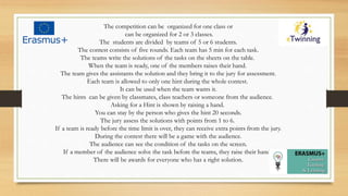 The competition can be organized for one class or
can be organized for 2 or 3 classes.
The students are divided by teams of 5 or 6 students.
The contest consists of five rounds. Each team has 5 min for each task.
The teams write the solutions of the tasks on the sheets on the table.
When the team is ready, one of the members raises their hand.
The team gives the assistants the solution and they bring it to the jury for assessment.
Each team is allowed to only one hint during the whole contest.
It can be used when the team wants it.
The hints can be given by classmates, class teachers or someone from the audience.
Asking for a Hint is shown by raising a hand.
You can stay by the person who gives the hint 20 seconds.
The jury assess the solutions with points from 1 to 6.
If a team is ready before the time limit is over, they can receive extra points from the jury.
During the contest there will be a game with the audience.
The audience can see the condition of the tasks on the screen.
If a member of the audience solve the task before the teams, they raise their hand.
There will be awards for everyone who has a right solution.
 