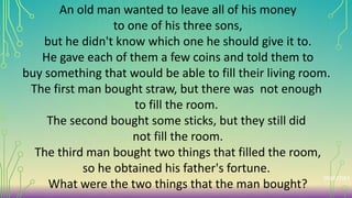 An old man wanted to leave all of his money
to one of his three sons,
but he didn't know which one he should give it to.
He gave each of them a few coins and told them to
buy something that would be able to fill their living room.
The first man bought straw, but there was not enough
to fill the room.
The second bought some sticks, but they still did
not fill the room.
The third man bought two things that filled the room,
so he obtained his father's fortune.
What were the two things that the man bought?
matches
 