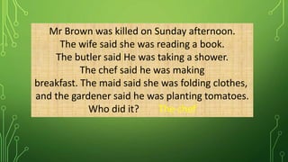 Mr Brown was killed on Sunday afternoon.
The wife said she was reading a book.
The butler said He was taking a shower.
The chef said he was making
breakfast. The maid said she was folding clothes,
and the gardener said he was planting tomatoes.
Who did it? The chef
 