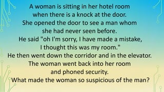A woman is sitting in her hotel room
when there is a knock at the door.
She opened the door to see a man whom
she had never seen before.
He said "oh I'm sorry, I have made a mistake,
I thought this was my room."
He then went down the corridor and in the elevator.
The woman went back into her room
and phoned security.
What made the woman so suspicious of the man?
 