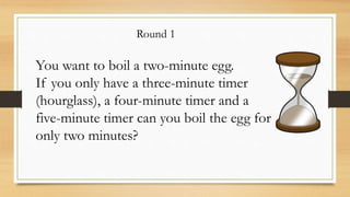 Round 1
You want to boil a two-minute egg.
If you only have a three-minute timer
(hourglass), a four-minute timer and a
five-minute timer can you boil the egg for
only two minutes?
 