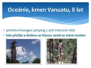 Oceánie, kmen Vanuatu, 8 let


• primitivní bungee jumping z 30ti metrové věže
• kdo přežije a dotkne se hlavou země se stává mužem
 