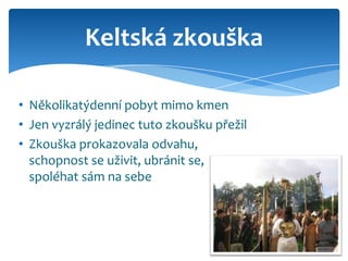 Keltská zkouška

• Několikatýdenní pobyt mimo kmen
• Jen vyzrálý jedinec tuto zkoušku přežil
• Zkouška prokazovala odvahu,
  schopnost se uživit, ubránit se,
  spoléhat sám na sebe
 