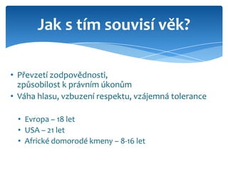 Jak s tím souvisí věk?

• Převzetí zodpovědnosti,
  způsobilost k právním úkonům
• Váha hlasu, vzbuzení respektu, vzájemná tolerance

 • Evropa – 18 let
 • USA – 21 let
 • Africké domorodé kmeny – 8-16 let
 