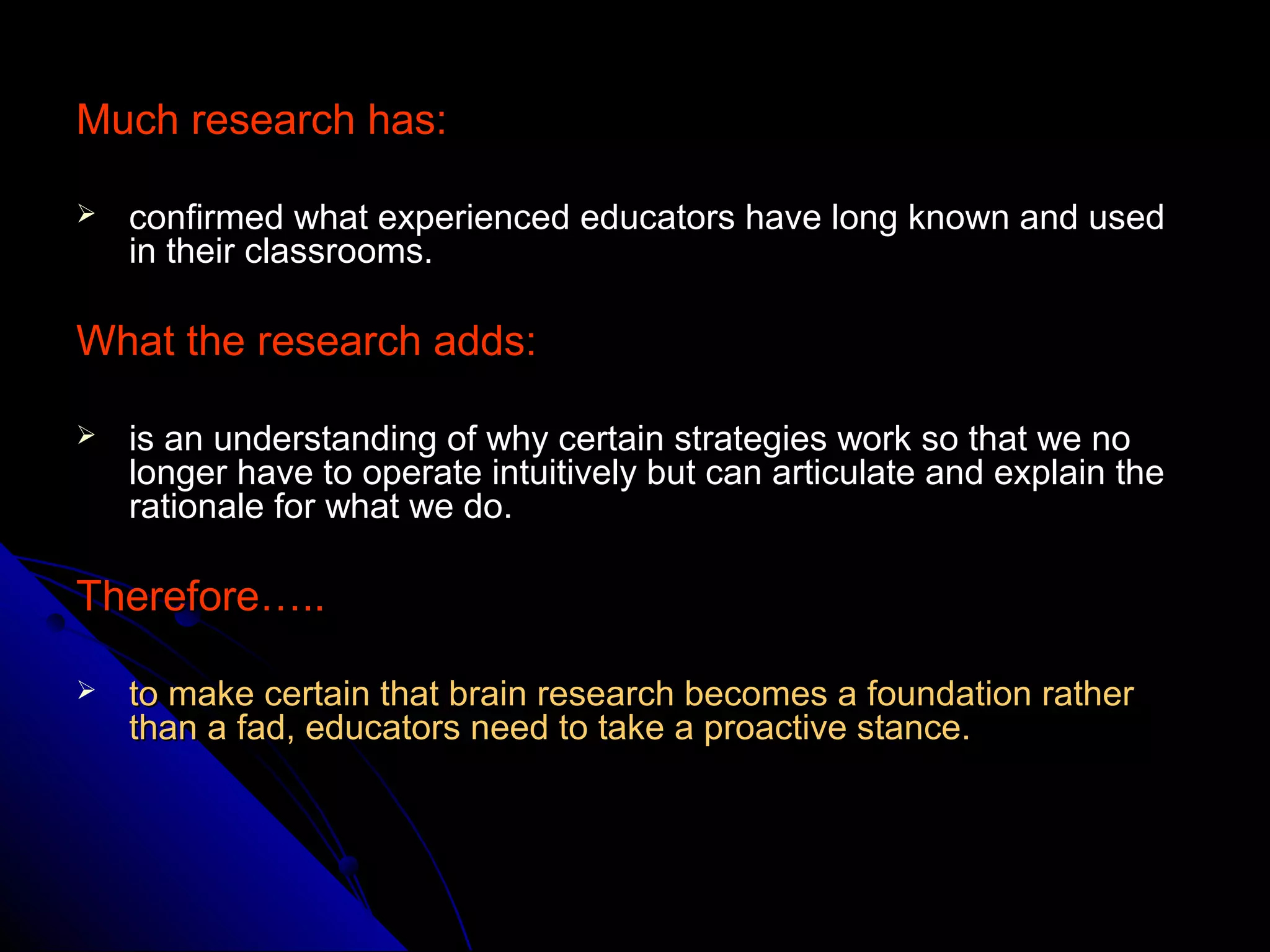 Much research has:Much research has:
 confirmed what experienced educators have long known and usedconfirmed what experienced educators have long known and used
in their classrooms.in their classrooms.
What the research adds:What the research adds:
 is an understanding of why certain strategies work so that we nois an understanding of why certain strategies work so that we no
longer have to operate intuitively but can articulate and explain thelonger have to operate intuitively but can articulate and explain the
rationale for what we do.rationale for what we do.
Therefore…..Therefore…..
 to make certain that brain research becomes a foundation ratherto make certain that brain research becomes a foundation rather
than a fad, educators need to take a proactive stance.than a fad, educators need to take a proactive stance.
 