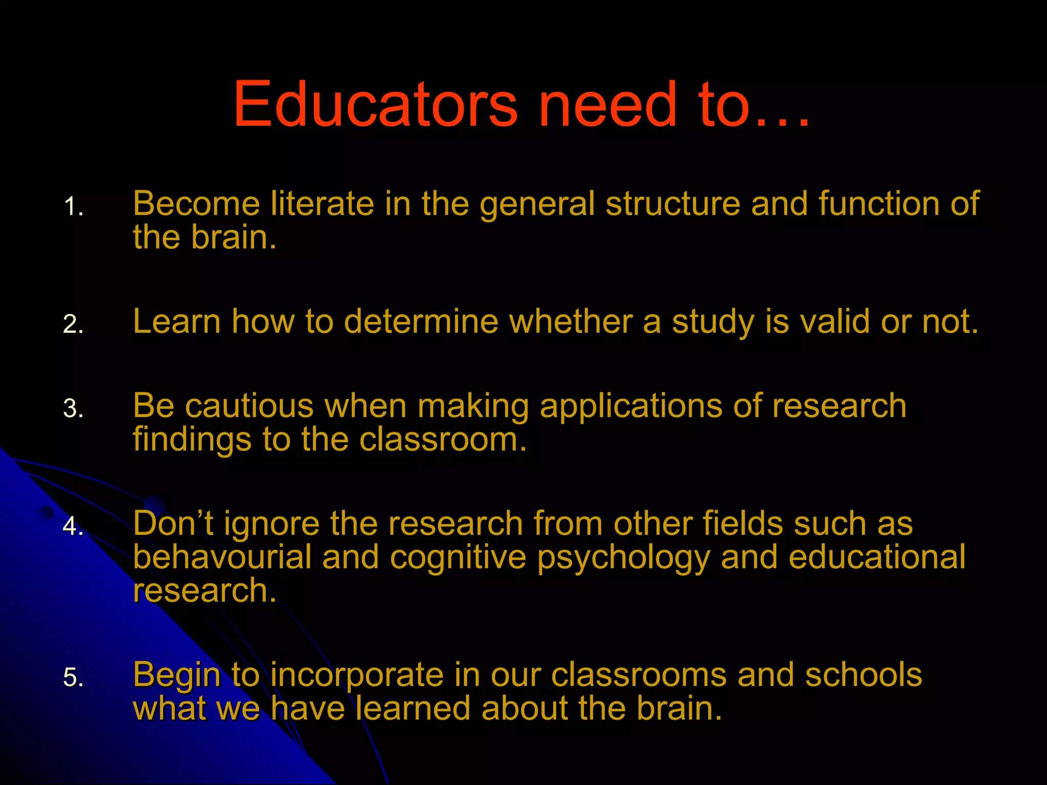 Educators need to…Educators need to…
1.1. Become literate in the general structure and function ofBecome literate in the general structure and function of
the brain.the brain.
2.2. Learn how to determine whether a study is valid or not.Learn how to determine whether a study is valid or not.
3.3. Be cautious when making applications of researchBe cautious when making applications of research
findings to the classroom.findings to the classroom.
4.4. Don’t ignore the research from other fields such asDon’t ignore the research from other fields such as
behavourial and cognitive psychology and educationalbehavourial and cognitive psychology and educational
research.research.
5.5. Begin to incorporate in our classrooms and schoolsBegin to incorporate in our classrooms and schools
what we have learned about the brain.what we have learned about the brain.
 