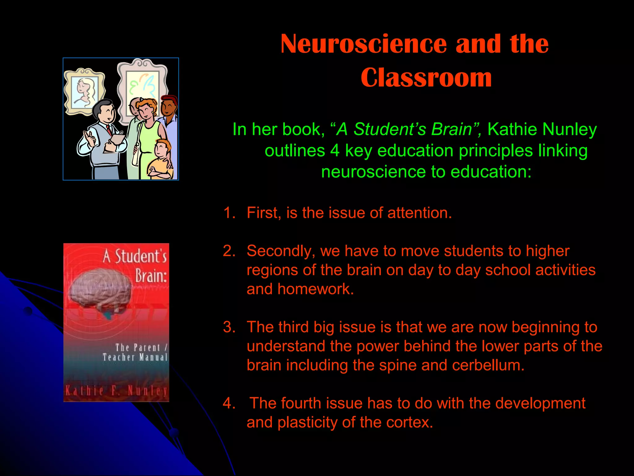 Neuroscience and the
Classroom
In her book, “A Student’s Brain”, Kathie Nunley
outlines 4 key education principles linking
neuroscience to education:
1. First, is the issue of attention.
2. Secondly, we have to move students to higher
regions of the brain on day to day school activities
and homework.
3. The third big issue is that we are now beginning to
understand the power behind the lower parts of the
brain including the spine and cerbellum.
4. The fourth issue has to do with the development
and plasticity of the cortex.
 