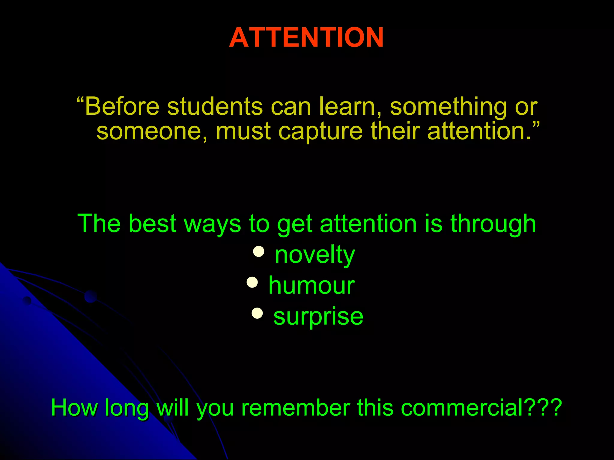 ATTENTION
““Before students can learn, something orBefore students can learn, something or
someone, must capture their attention.”someone, must capture their attention.”
The best ways to get attention is throughThe best ways to get attention is through
 noveltynovelty
 humourhumour
 surprisesurprise
How long will you remember this commercial???How long will you remember this commercial???
 