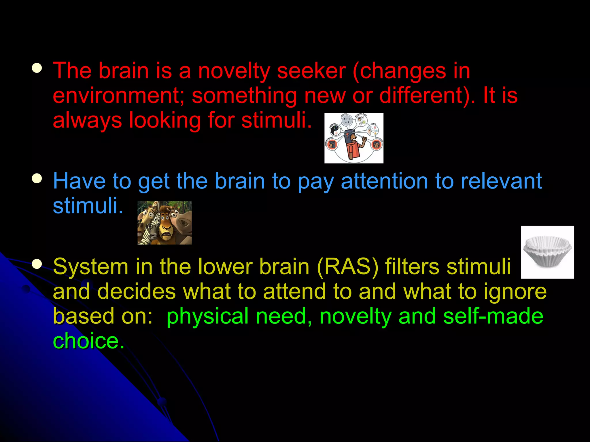  The brain is a novelty seeker (changes inThe brain is a novelty seeker (changes in
environment; something new or different). It isenvironment; something new or different). It is
always looking for stimuli.always looking for stimuli.
 Have to get the brain to pay attention to relevantHave to get the brain to pay attention to relevant
stimuli.stimuli.
 System in the lower brain (RAS) filters stimuliSystem in the lower brain (RAS) filters stimuli
and decides what to attend to and what to ignoreand decides what to attend to and what to ignore
based on:based on: physical need, novelty and self-madephysical need, novelty and self-made
choice.choice.
 