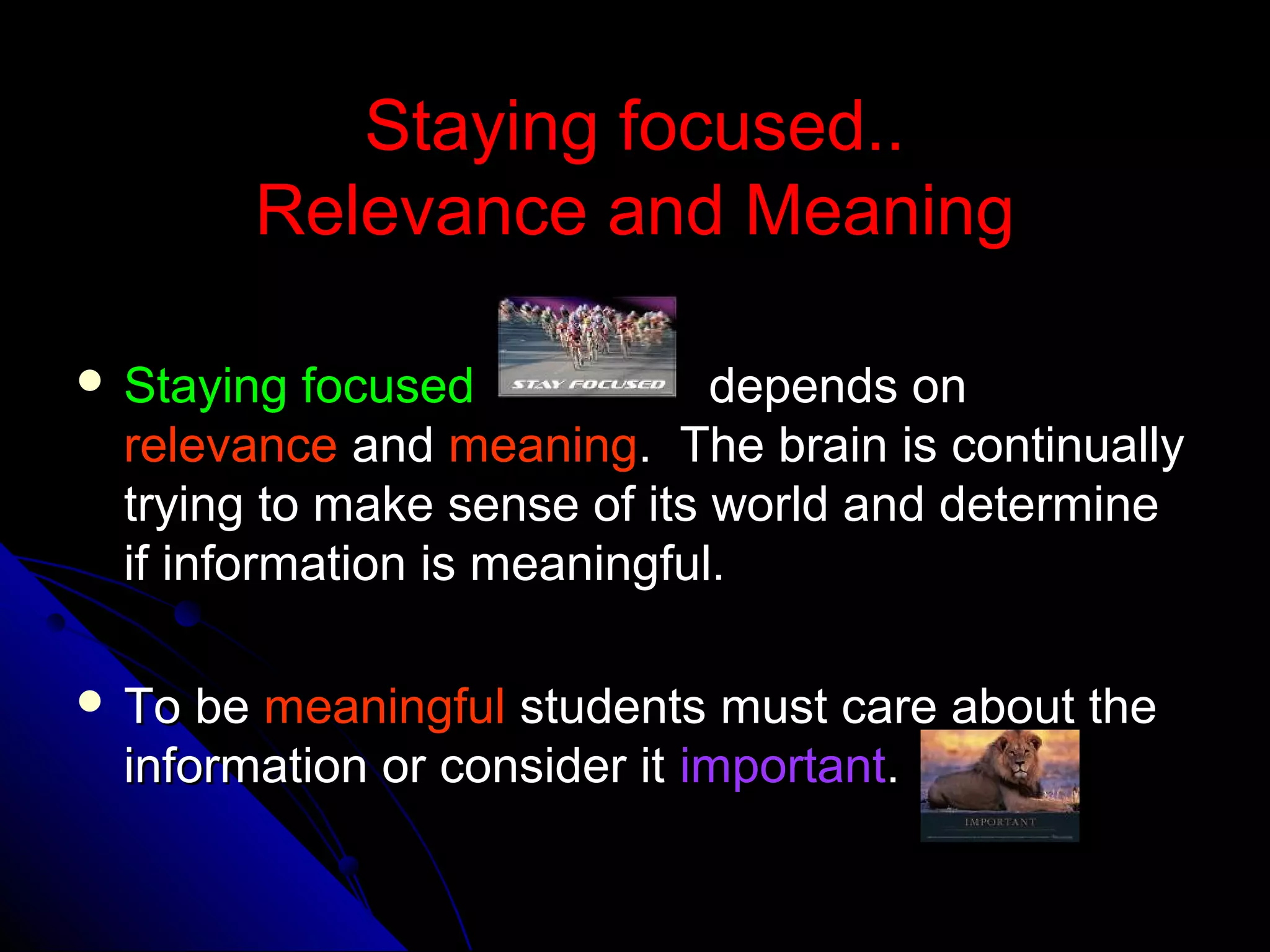 Staying focused..Staying focused..
Relevance and MeaningRelevance and Meaning
 Staying focusedStaying focused depends ondepends on
relevancerelevance andand meaningmeaning. The brain is continually. The brain is continually
trying to make sense of its world and determinetrying to make sense of its world and determine
if information is meaningful.if information is meaningful.
 To beTo be meaningfulmeaningful students must care about thestudents must care about the
information or consider itinformation or consider it importantimportant..
 