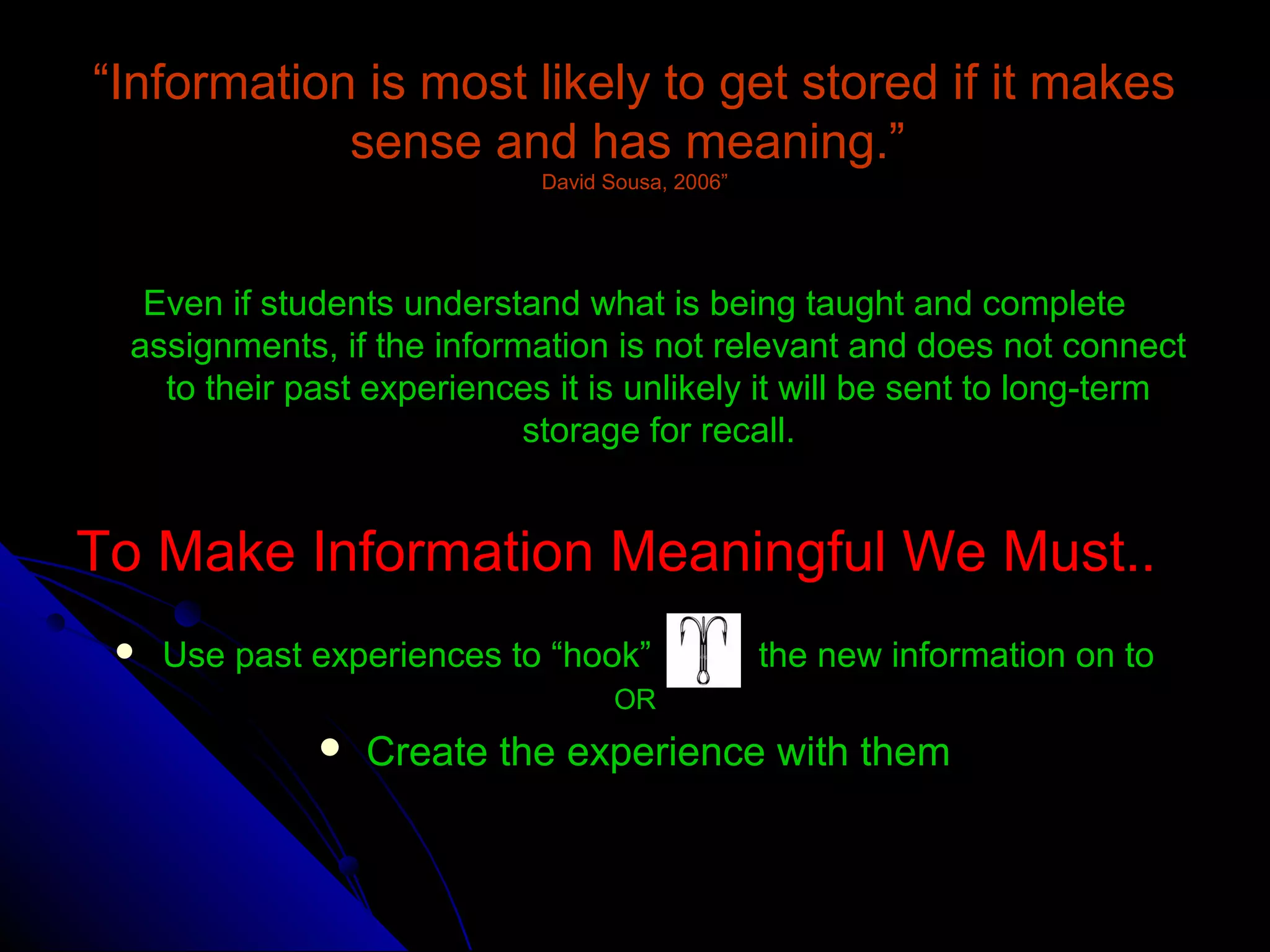 ““Information is most likely to get stored if it makesInformation is most likely to get stored if it makes
sense and has meaning.”sense and has meaning.”
David Sousa, 2006”David Sousa, 2006”
Even if students understand what is being taught and completeEven if students understand what is being taught and complete
assignments, if the information is not relevant and does not connectassignments, if the information is not relevant and does not connect
to their past experiences it is unlikely it will be sent to long-termto their past experiences it is unlikely it will be sent to long-term
storage for recall.storage for recall.
To Make Information Meaningful We Must..To Make Information Meaningful We Must..
 Use past experiences to “hook” the new information on toUse past experiences to “hook” the new information on to
OROR
 Create the experience with themCreate the experience with them
 