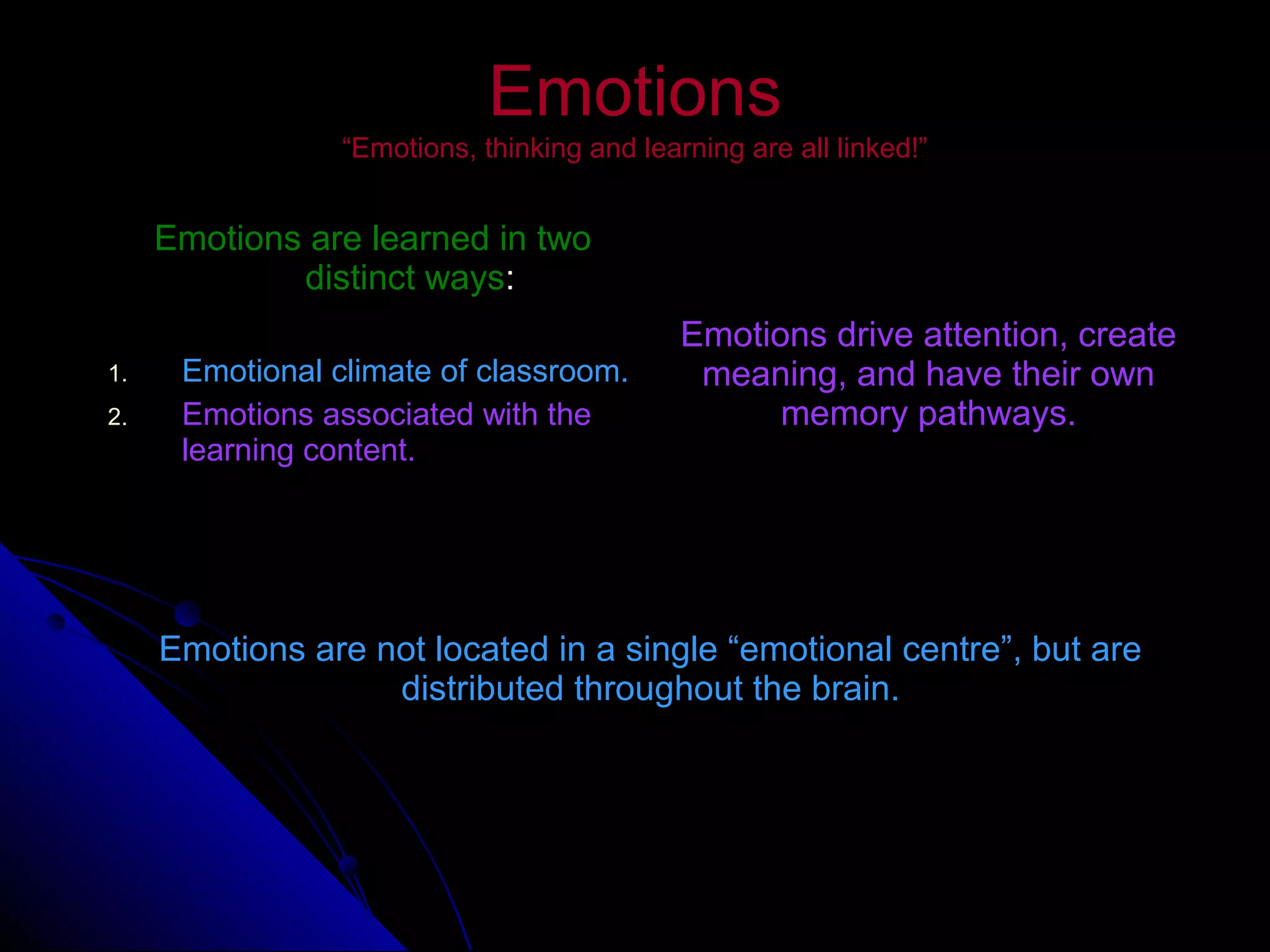 EmotionsEmotions
“Emotions, thinking and learning are all linked!”“Emotions, thinking and learning are all linked!”
Emotions are learned in twoEmotions are learned in two
distinct waysdistinct ways::
1.1. Emotional climate of classroom.Emotional climate of classroom.
2.2. Emotions associated with theEmotions associated with the
learning content.learning content.
Emotions drive attention, createEmotions drive attention, create
meaning, and have their ownmeaning, and have their own
memory pathways.memory pathways.
Emotions are not located in a single “emotional centre”, but areEmotions are not located in a single “emotional centre”, but are
distributed throughout the brain.distributed throughout the brain.
 