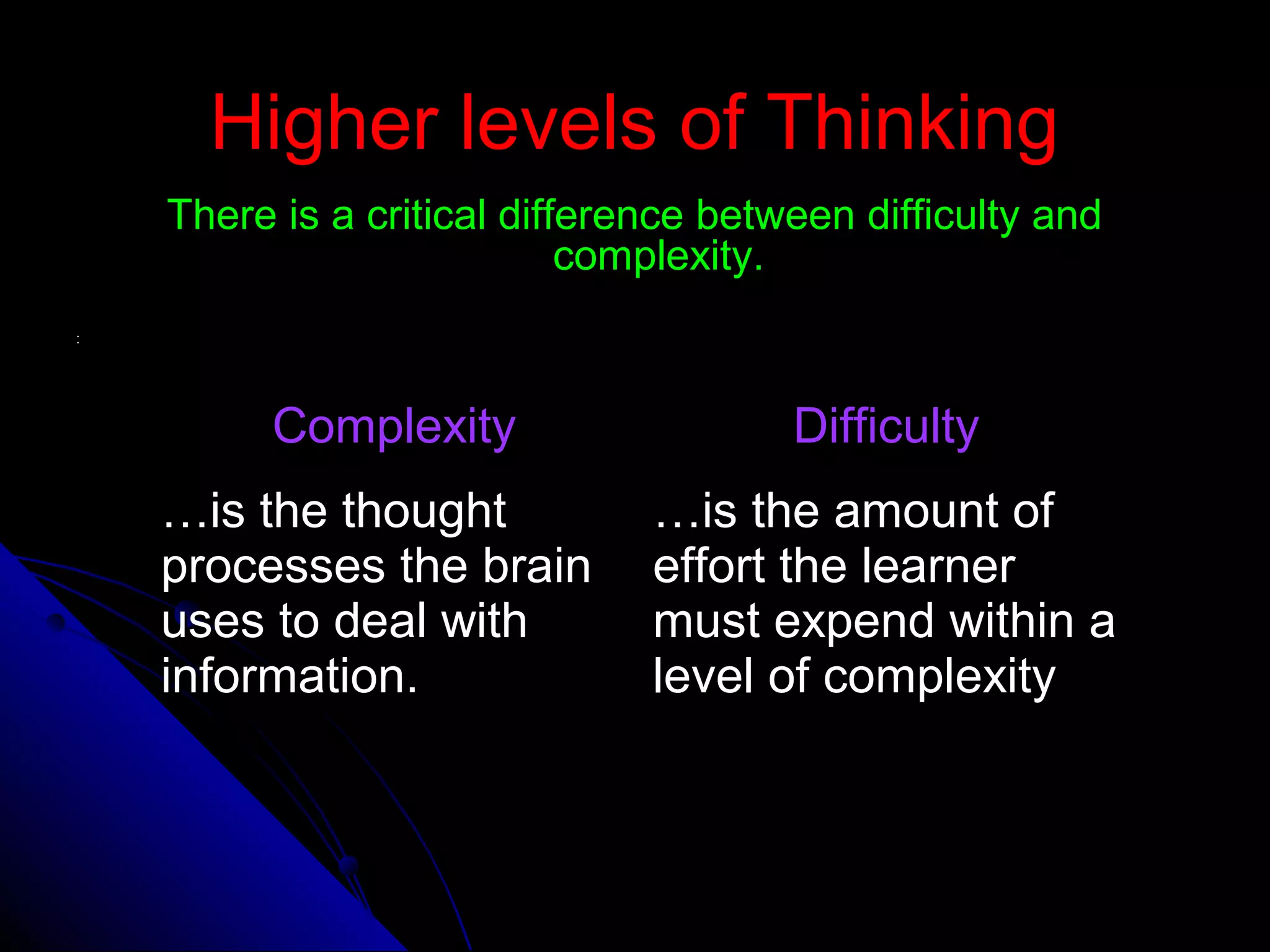 Higher levels of ThinkingHigher levels of Thinking
There is a critical difference between difficulty andThere is a critical difference between difficulty and
complexity.complexity.
::
ComplexityComplexity DifficultyDifficulty
……is the thoughtis the thought
processes the brainprocesses the brain
uses to deal withuses to deal with
information.information.
……is the amount ofis the amount of
effort the learnereffort the learner
must expend within amust expend within a
level of complexitylevel of complexity
 