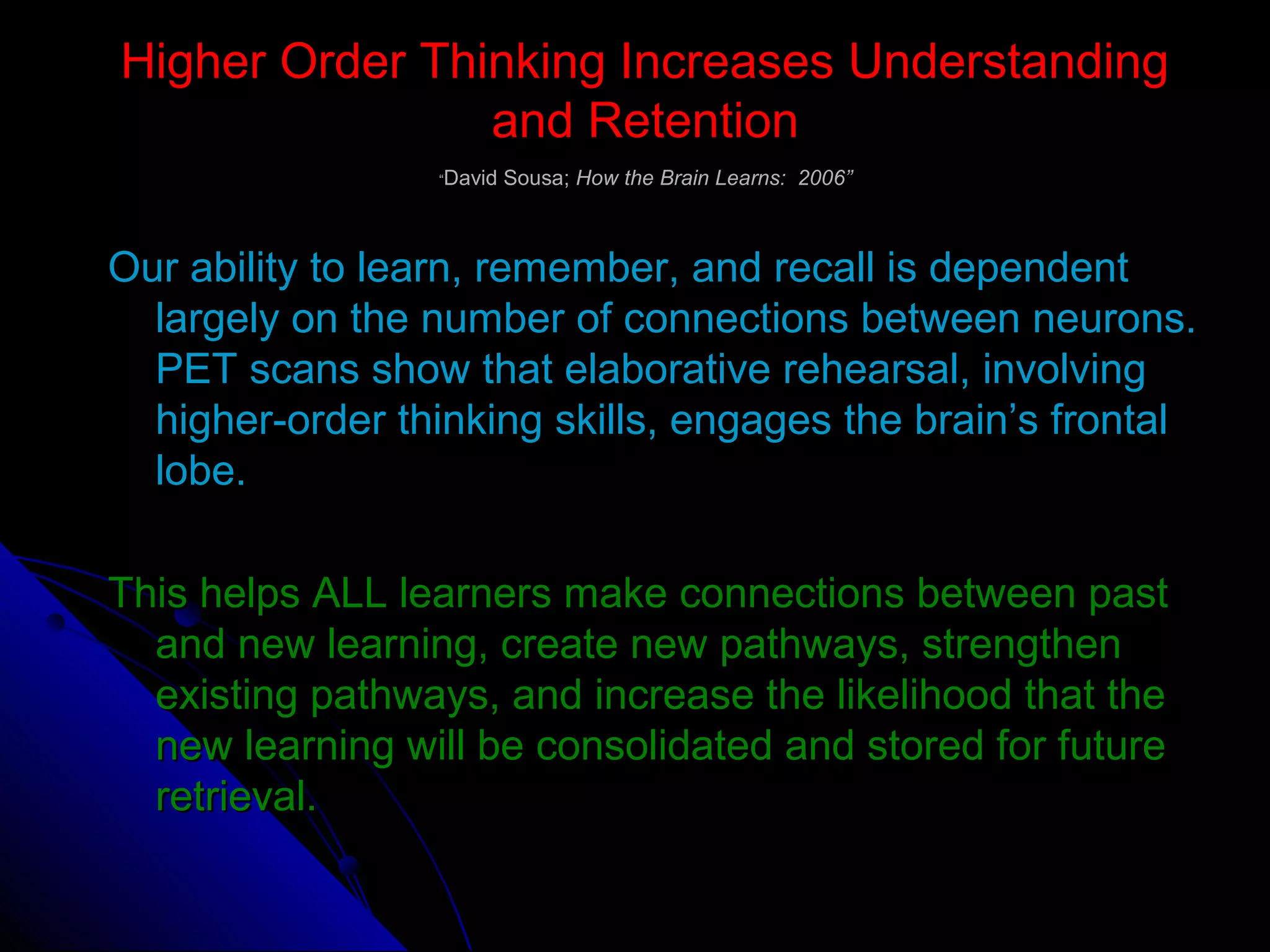 Higher Order Thinking Increases UnderstandingHigher Order Thinking Increases Understanding
and Retentionand Retention
““David Sousa;David Sousa; How the Brain Learns: 2006”How the Brain Learns: 2006”
Our ability to learn, remember, and recall is dependentOur ability to learn, remember, and recall is dependent
largely on the number of connections between neurons.largely on the number of connections between neurons.
PET scans show that elaborative rehearsal, involvingPET scans show that elaborative rehearsal, involving
higher-order thinking skills, engages the brain’s frontalhigher-order thinking skills, engages the brain’s frontal
lobe.lobe.
This helps ALL learners make connections between pastThis helps ALL learners make connections between past
and new learning, create new pathways, strengthenand new learning, create new pathways, strengthen
existing pathways, and increase the likelihood that theexisting pathways, and increase the likelihood that the
new learning will be consolidated and stored for futurenew learning will be consolidated and stored for future
retrieval.retrieval.
 