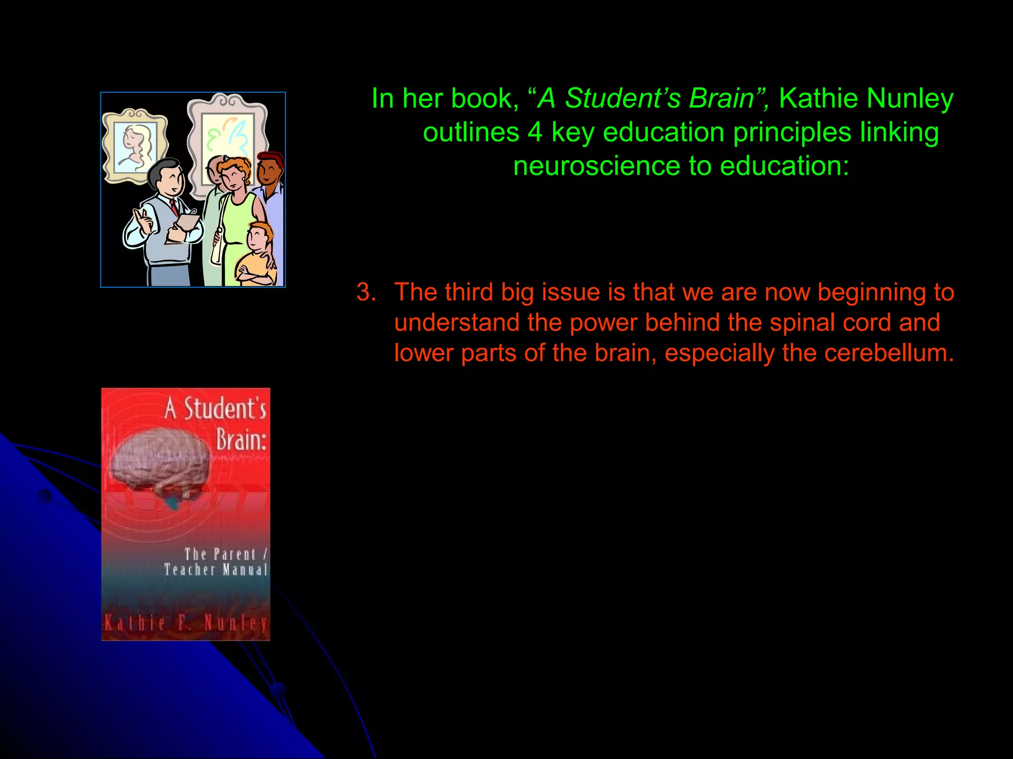 In her book, “A Student’s Brain”, Kathie Nunley
outlines 4 key education principles linking
neuroscience to education:
3. The third big issue is that we are now beginning to
understand the power behind the spinal cord and
lower parts of the brain, especially the cerebellum.
 