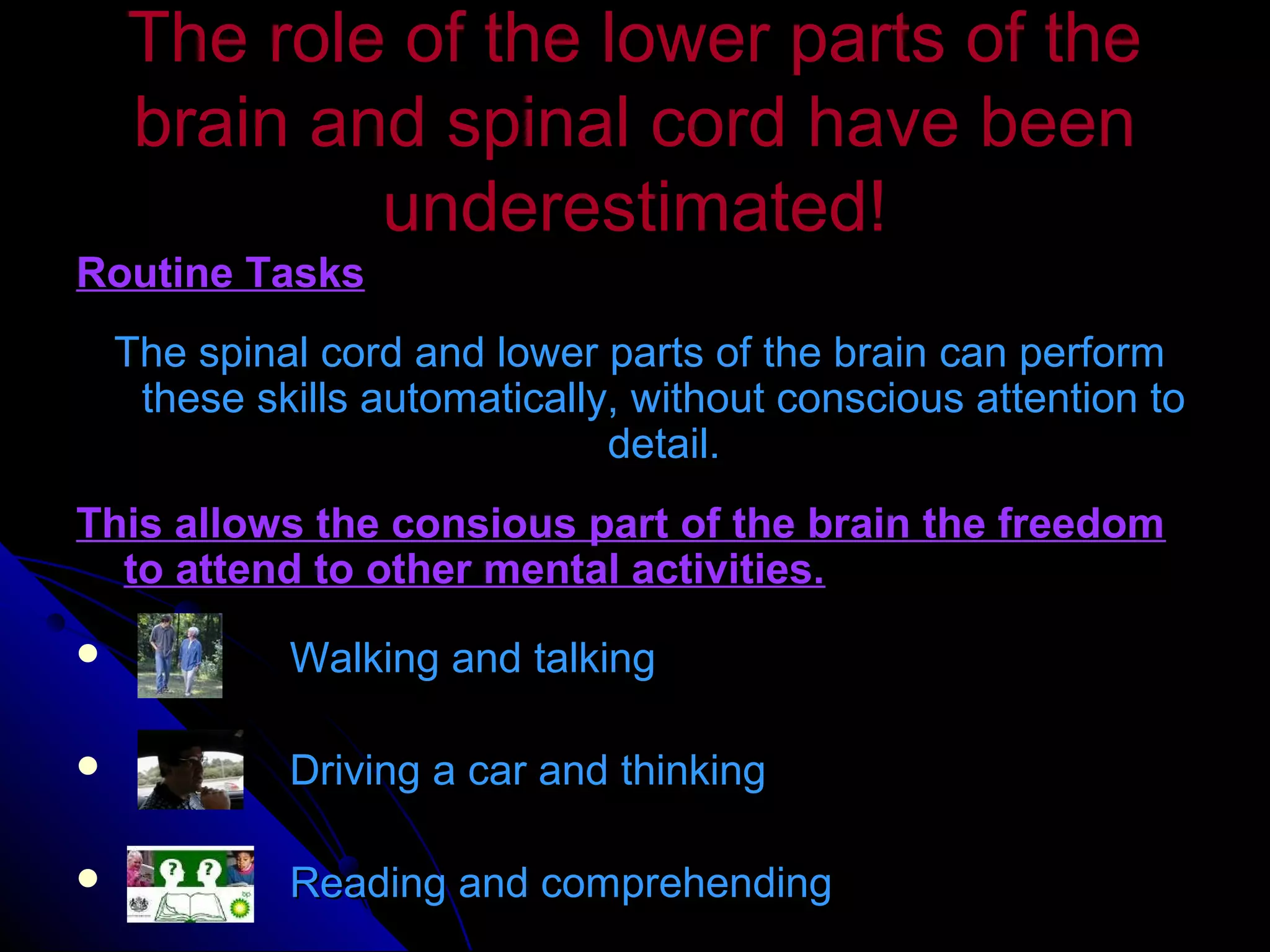 The role of the lower parts of theThe role of the lower parts of the
brain and spinal cord have beenbrain and spinal cord have been
underestimated!underestimated!
Routine TasksRoutine Tasks
The spinal cord and lower parts of the brain can performThe spinal cord and lower parts of the brain can perform
these skills automatically, without conscious attention tothese skills automatically, without conscious attention to
detail.detail.
This allows the consious part of the brain the freedomThis allows the consious part of the brain the freedom
to attend to other mental activities.to attend to other mental activities.
 Walking and talkingWalking and talking
 Driving a car and thinkingDriving a car and thinking
 Reading and comprehendingReading and comprehending
 