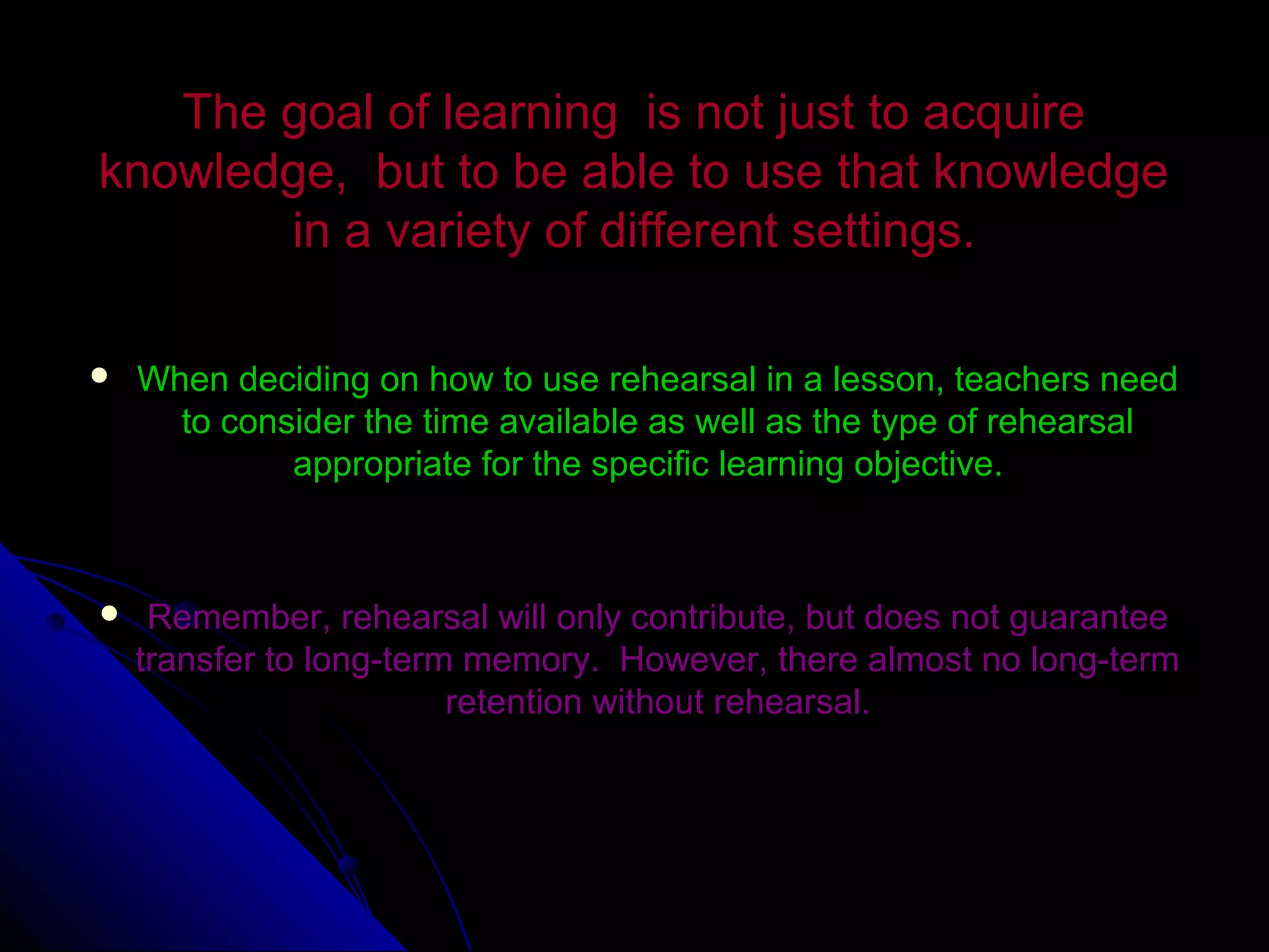 The goal of learning is not just to acquireThe goal of learning is not just to acquire
knowledge, but to be able to use that knowledgeknowledge, but to be able to use that knowledge
in a variety of different settings.in a variety of different settings.
 When deciding on how to use rehearsal in a lesson, teachers needWhen deciding on how to use rehearsal in a lesson, teachers need
to consider the time available as well as the type of rehearsalto consider the time available as well as the type of rehearsal
appropriate for the specific learning objective.appropriate for the specific learning objective.
 Remember, rehearsal will only contribute, but does not guaranteeRemember, rehearsal will only contribute, but does not guarantee
transfer to long-term memory. However, there almost no long-termtransfer to long-term memory. However, there almost no long-term
retention without rehearsal.retention without rehearsal.
 