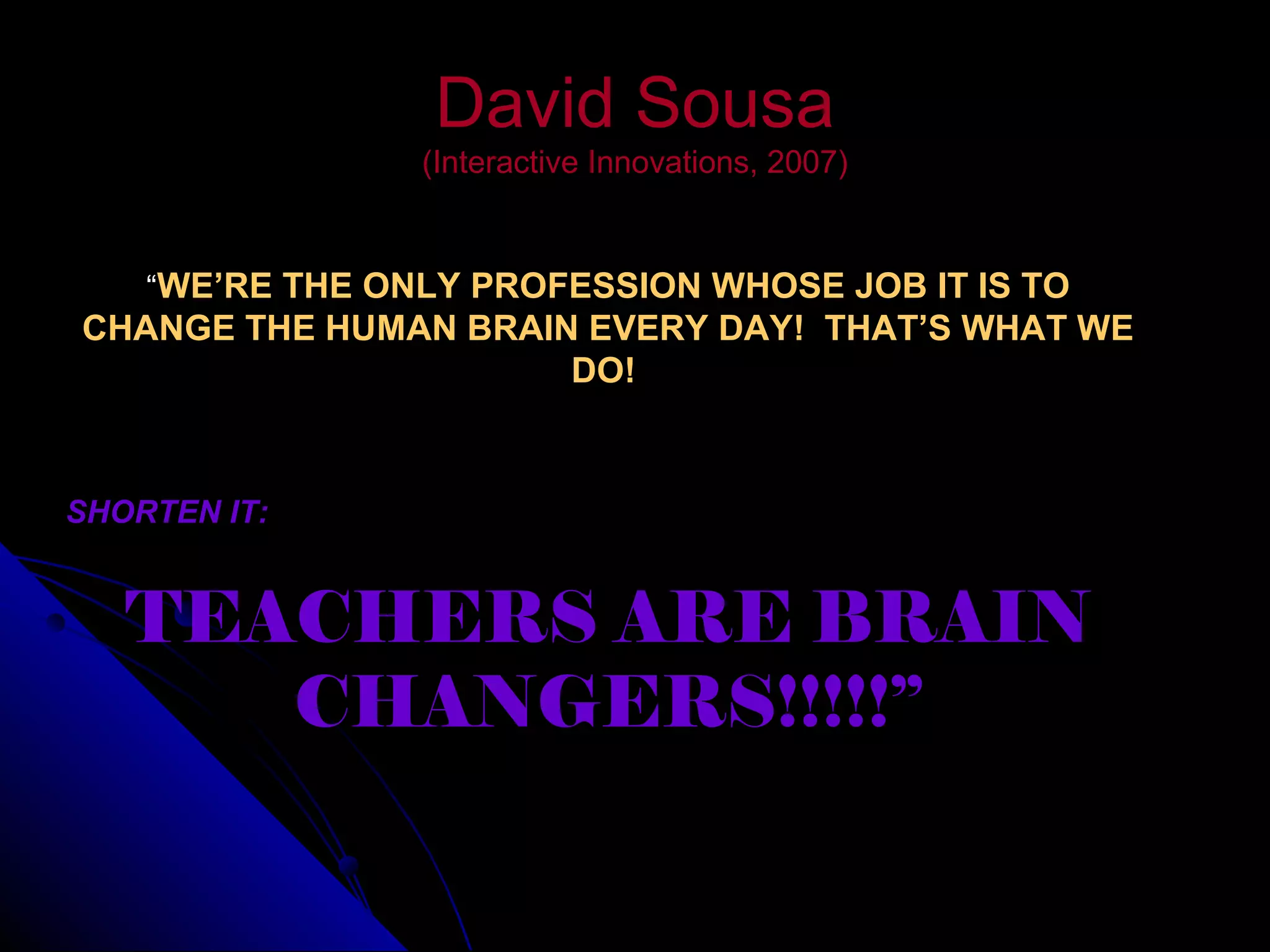 David SousaDavid Sousa
(Interactive Innovations, 2007)(Interactive Innovations, 2007)
“WE’RE THE ONLY PROFESSION WHOSE JOB IT IS TO
CHANGE THE HUMAN BRAIN EVERY DAY! THAT’S WHAT WE
DO!
SHORTEN IT:
TEACHERS ARE BRAIN
CHANGERS!!!!!”
 