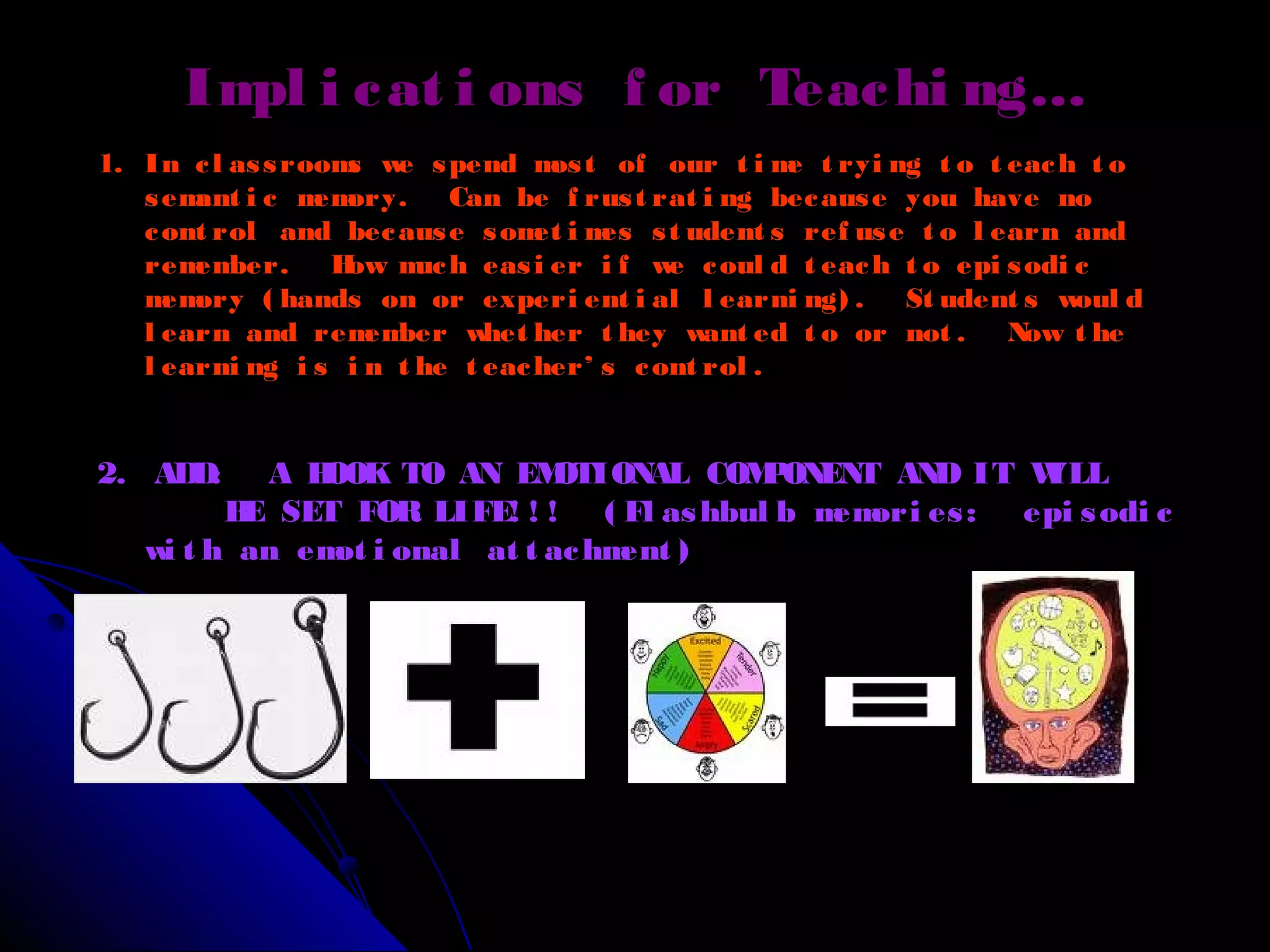 1. In cl assrooms we spend most of our t i me t ryi ng t o t each t o
semant i c memory. Can be f rust rat i ng because you have no
cont rol and because somet i mes st udent s ref use t o l earn and
remember. How much easi er i f we coul d t each t o epi sodi c
memory ( hands on or experi ent i al l earni ng) . St udent s woul d
l earn and remember whet her t hey want ed t o or not . Now t he
l earni ng i s i n t he t eacher’ s cont rol .
2. ADD: A HOOK TO AN EMOTIONAL COMPONENT AND IT WILL
BE SET FOR LIFE! ! ! ( Fl ashbul b memori es: epi sodi c
wi t h an emot i onal at t achment )
Impl i cat i ons f or Teachi ng…
 
