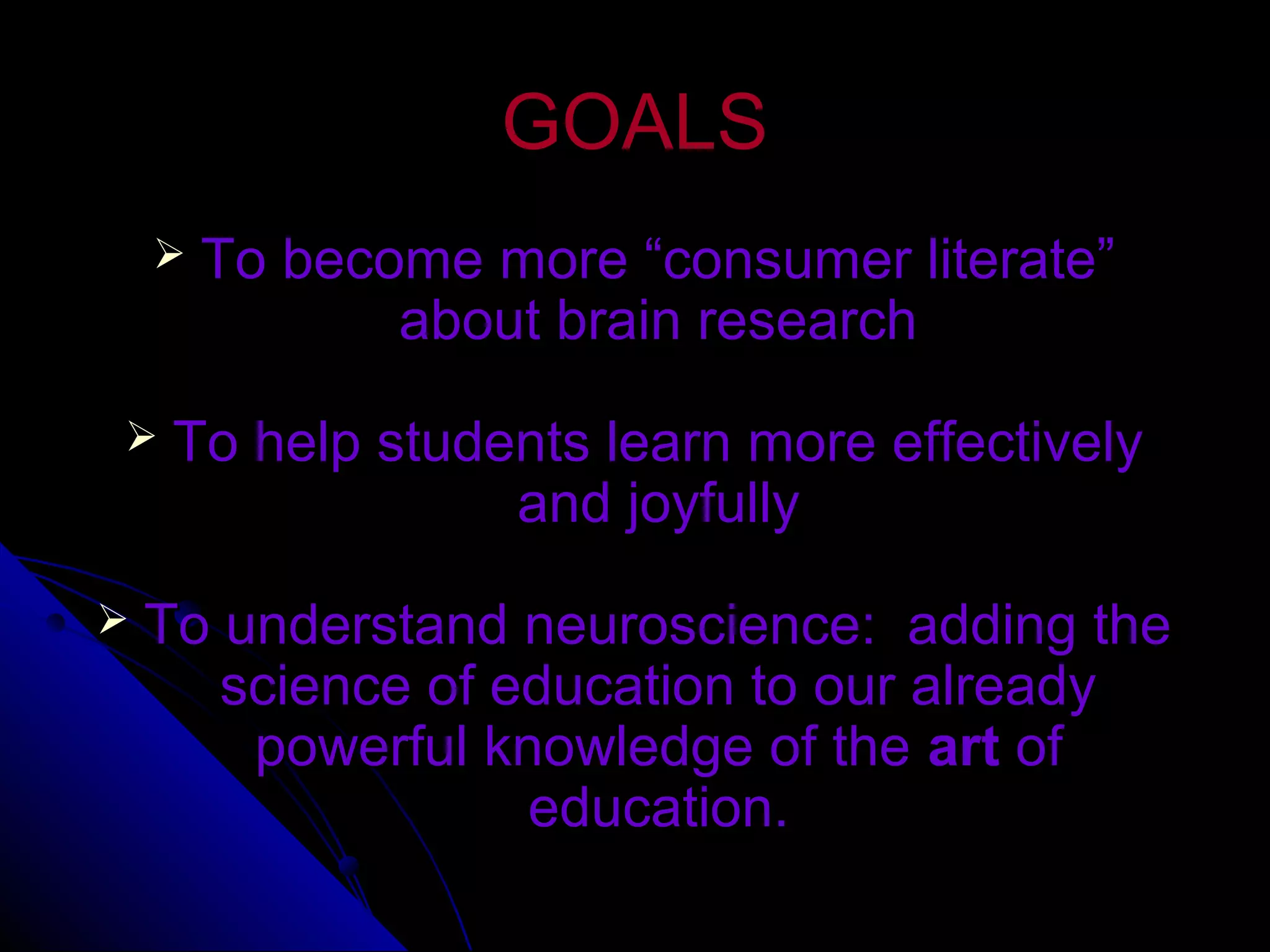 GOALSGOALS
 To become more “consumer literate”To become more “consumer literate”
about brain researchabout brain research
 To help students learn more effectivelyTo help students learn more effectively
and joyfullyand joyfully
 To understand neuroscience: adding theTo understand neuroscience: adding the
science of education to our alreadyscience of education to our already
powerful knowledge of thepowerful knowledge of the artart ofof
education.education.
 