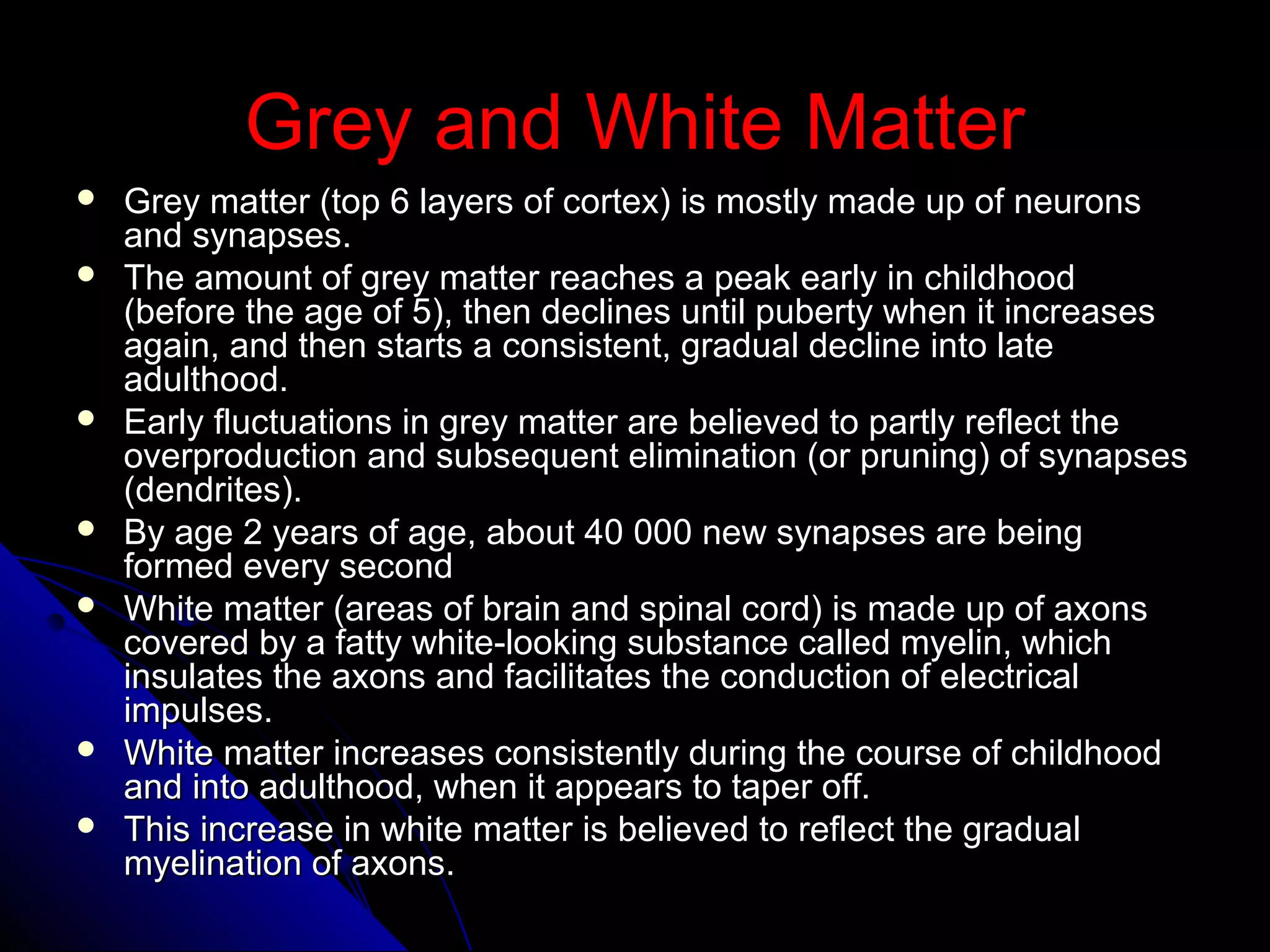 Grey and White MatterGrey and White Matter
 Grey matter (top 6 layers of cortex) is mostly made up of neuronsGrey matter (top 6 layers of cortex) is mostly made up of neurons
and synapses.and synapses.
 The amount of grey matter reaches a peak early in childhoodThe amount of grey matter reaches a peak early in childhood
(before the age of 5), then declines until puberty when it increases(before the age of 5), then declines until puberty when it increases
again, and then starts a consistent, gradual decline into lateagain, and then starts a consistent, gradual decline into late
adulthood.adulthood.
 Early fluctuations in grey matter are believed to partly reflect theEarly fluctuations in grey matter are believed to partly reflect the
overproduction and subsequent elimination (or pruning) of synapsesoverproduction and subsequent elimination (or pruning) of synapses
(dendrites).(dendrites).
 By age 2 years of age, about 40 000 new synapses are beingBy age 2 years of age, about 40 000 new synapses are being
formed every secondformed every second
 White matter (areas of brain and spinal cord) is made up of axonsWhite matter (areas of brain and spinal cord) is made up of axons
covered by a fatty white-looking substance called myelin, whichcovered by a fatty white-looking substance called myelin, which
insulates the axons and facilitates the conduction of electricalinsulates the axons and facilitates the conduction of electrical
impulses.impulses.
 White matter increases consistently during the course of childhoodWhite matter increases consistently during the course of childhood
and into adulthood, when it appears to taper off.and into adulthood, when it appears to taper off.
 This increase in white matter is believed to reflect the gradualThis increase in white matter is believed to reflect the gradual
myelination of axons.myelination of axons.
 