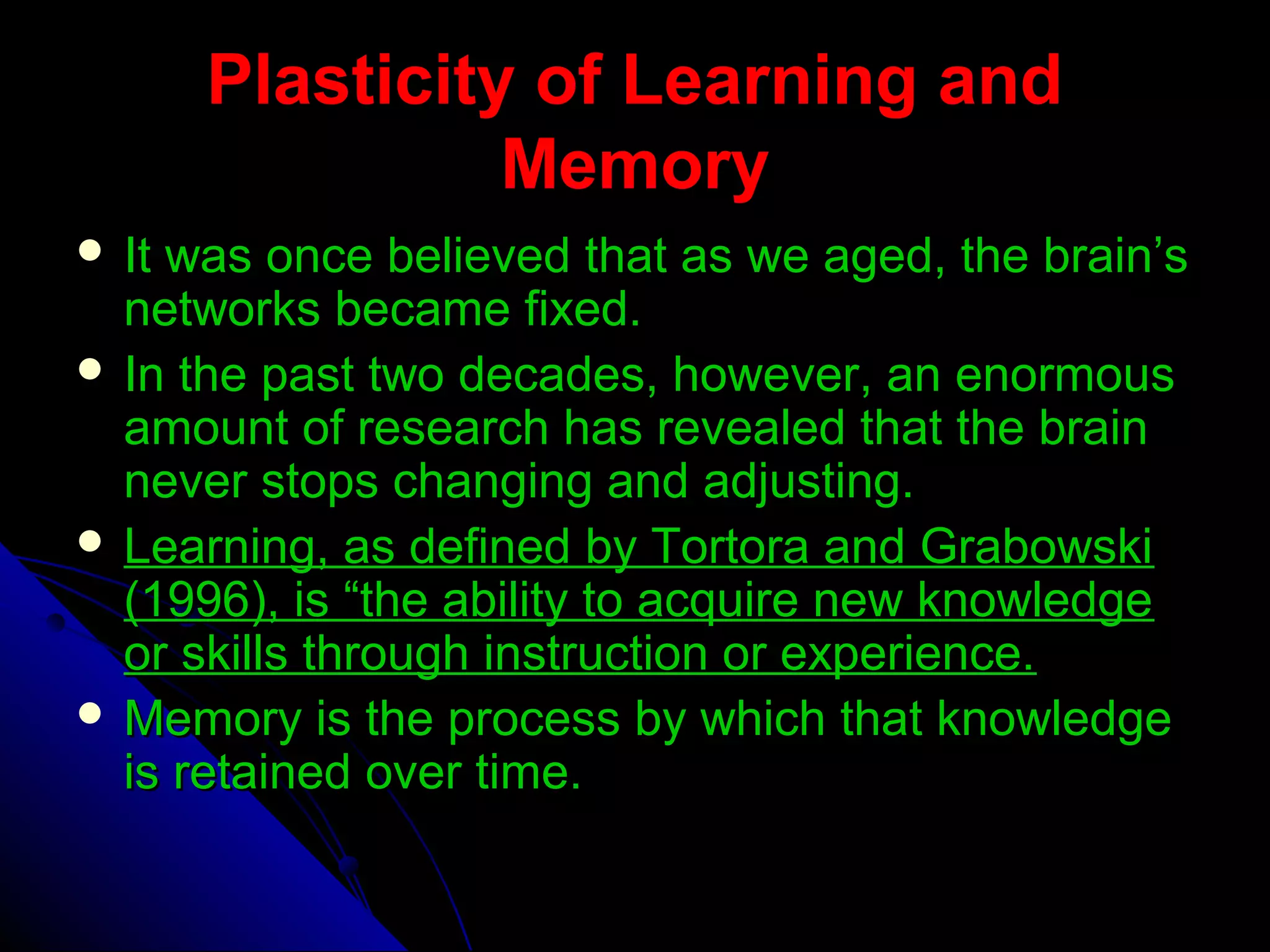 Plasticity of Learning andPlasticity of Learning and
MemoryMemory
 It was once believed that as we aged, the brain’sIt was once believed that as we aged, the brain’s
networks became fixed.networks became fixed.
 In the past two decades, however, an enormousIn the past two decades, however, an enormous
amount of research has revealed that the brainamount of research has revealed that the brain
never stops changing and adjusting.never stops changing and adjusting.
 Learning, as defined by Tortora and GrabowskiLearning, as defined by Tortora and Grabowski
(1996), is “the ability to acquire new knowledge(1996), is “the ability to acquire new knowledge
or skills through instruction or experience.or skills through instruction or experience.
 Memory is the process by which that knowledgeMemory is the process by which that knowledge
is retained over time.is retained over time.
 