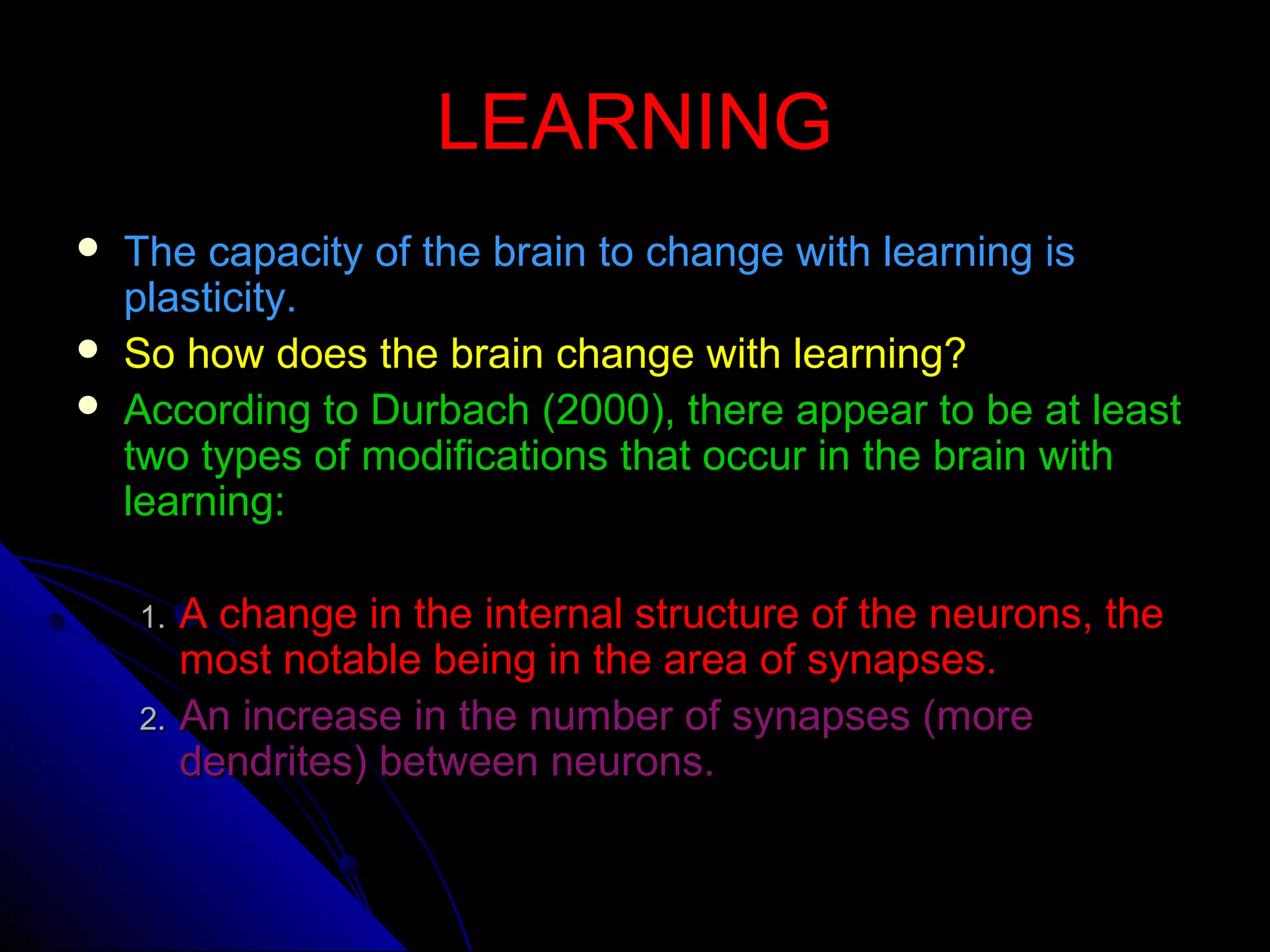 LEARNINGLEARNING
 The capacity of the brain to change with learning isThe capacity of the brain to change with learning is
plasticity.plasticity.
 So how does the brain change with learning?So how does the brain change with learning?
 According to Durbach (2000), there appear to be at leastAccording to Durbach (2000), there appear to be at least
two types of modifications that occur in the brain withtwo types of modifications that occur in the brain with
learning:learning:
1.1. A change in the internal structure of the neurons, theA change in the internal structure of the neurons, the
most notable being in the area of synapses.most notable being in the area of synapses.
2.2. An increase in the number of synapses (moreAn increase in the number of synapses (more
dendrites) between neurons.dendrites) between neurons.
 