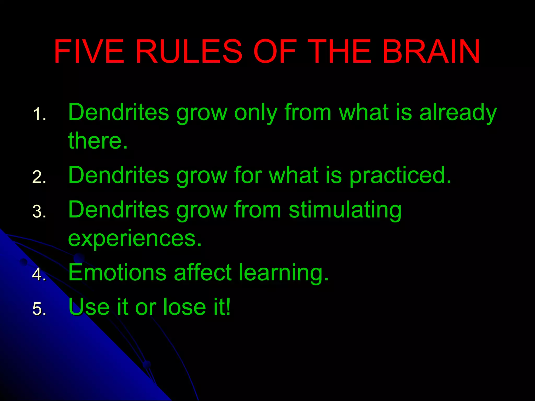 FIVE RULES OF THE BRAINFIVE RULES OF THE BRAIN
1.1. Dendrites grow only from what is alreadyDendrites grow only from what is already
there.there.
2.2. Dendrites grow for what is practiced.Dendrites grow for what is practiced.
3.3. Dendrites grow from stimulatingDendrites grow from stimulating
experiences.experiences.
4.4. Emotions affect learning.Emotions affect learning.
5.5. Use it or lose it!Use it or lose it!
 