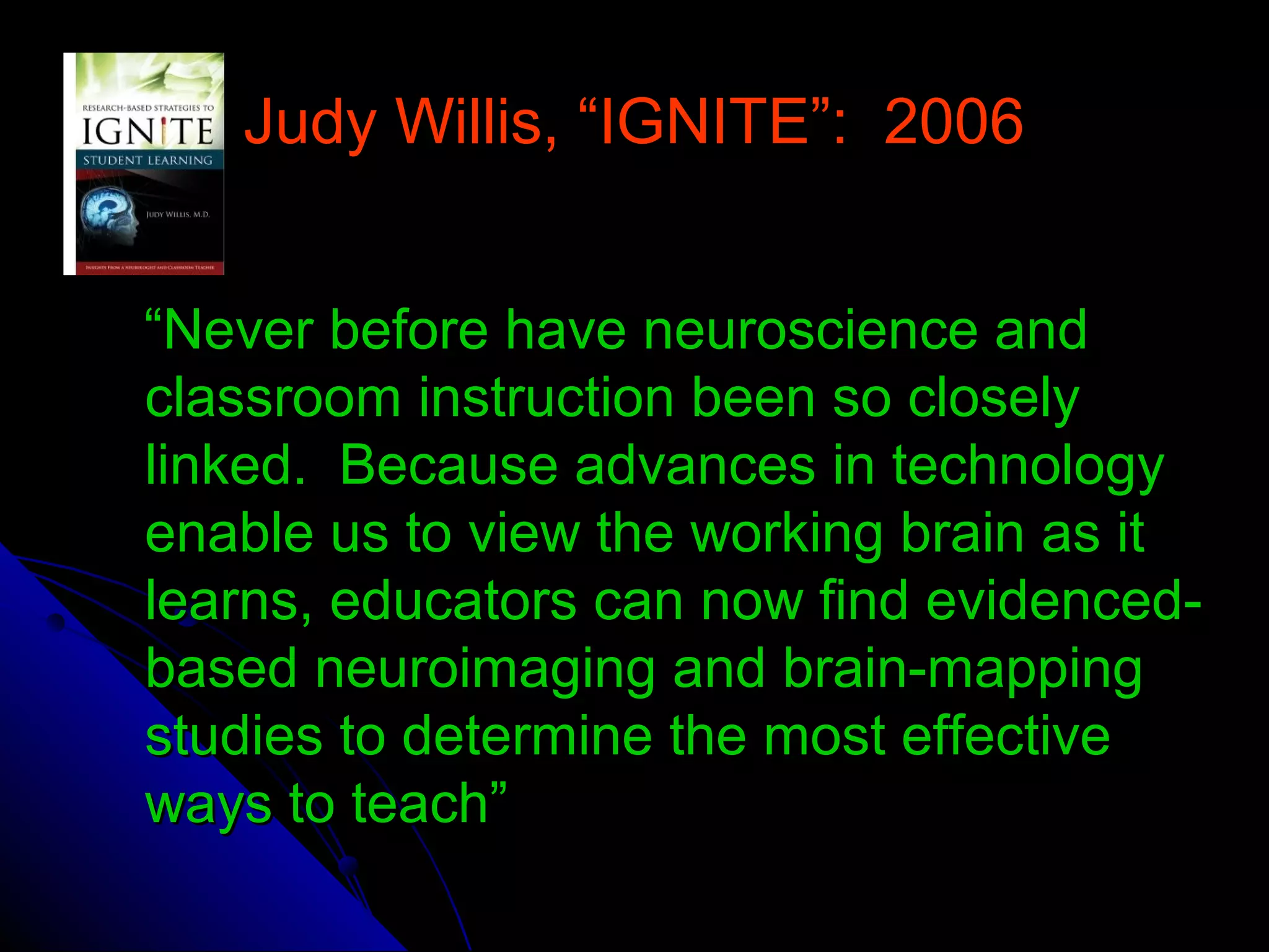 Judy Willis, “IGNITE”: 2006Judy Willis, “IGNITE”: 2006
““Never before have neuroscience andNever before have neuroscience and
classroom instruction been so closelyclassroom instruction been so closely
linked. Because advances in technologylinked. Because advances in technology
enable us to view the working brain as itenable us to view the working brain as it
learns, educators can now find evidenced-learns, educators can now find evidenced-
based neuroimaging and brain-mappingbased neuroimaging and brain-mapping
studies to determine the most effectivestudies to determine the most effective
ways to teach”ways to teach”
 