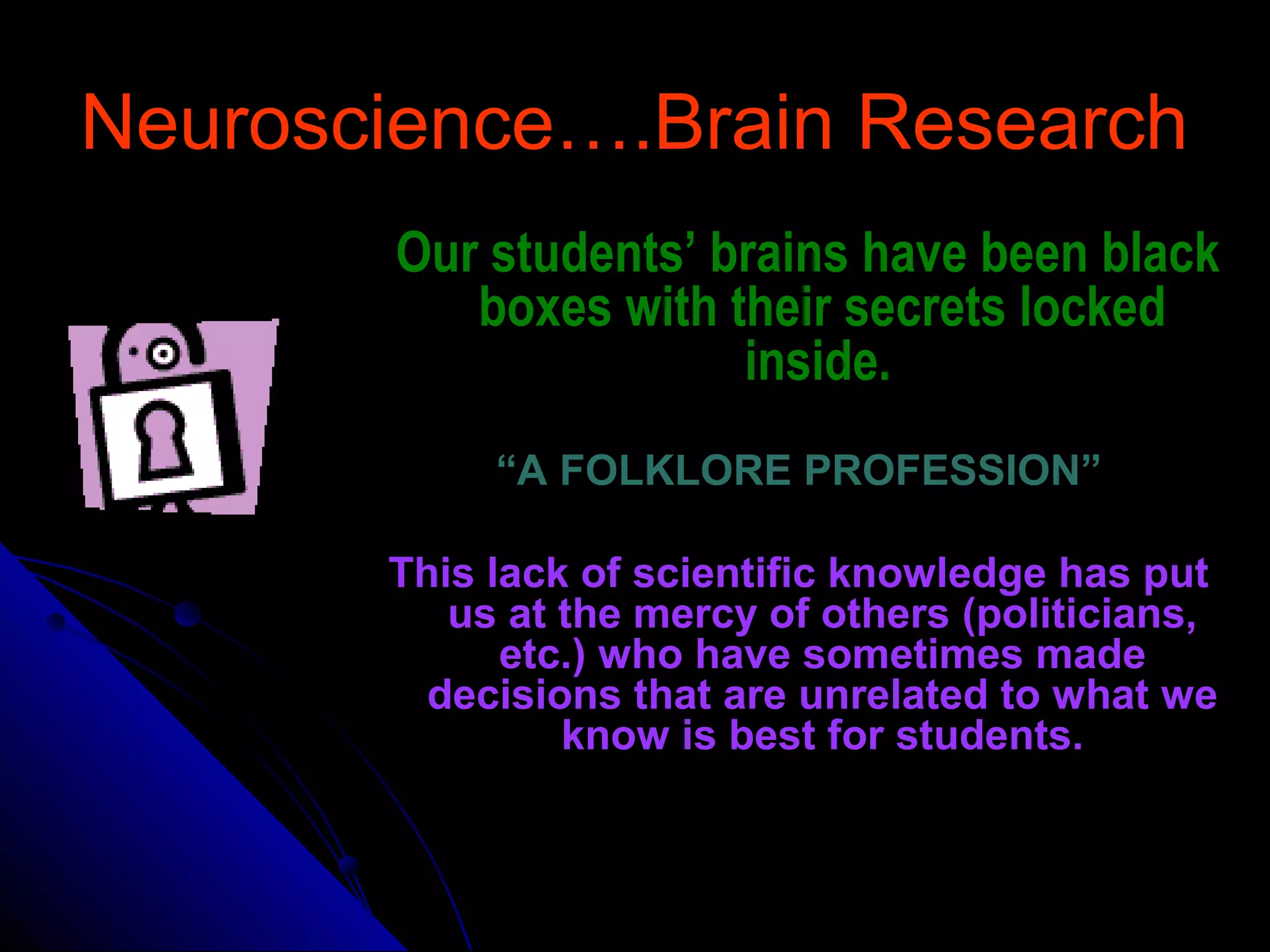 Neuroscience….Brain ResearchNeuroscience….Brain Research
Our students’ brains have been blackOur students’ brains have been black
boxes with their secrets lockedboxes with their secrets locked
inside.inside.
““A FOLKLORE PROFESSION”A FOLKLORE PROFESSION”
This lack of scientific knowledge has putThis lack of scientific knowledge has put
us at the mercy of others (politicians,us at the mercy of others (politicians,
etc.) who have sometimes madeetc.) who have sometimes made
decisions that are unrelated to what wedecisions that are unrelated to what we
know is best for students.know is best for students.
 