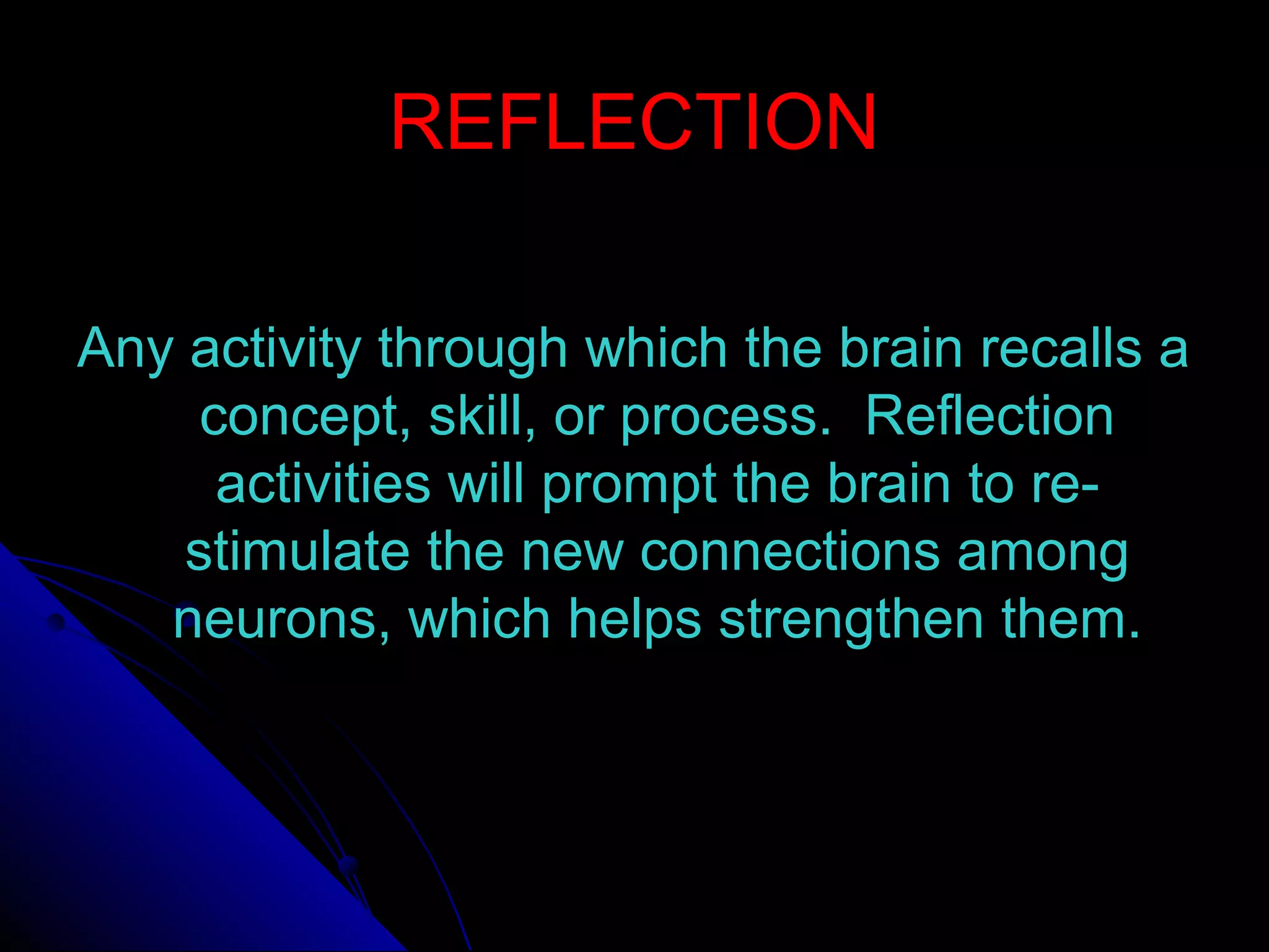 REFLECTIONREFLECTION
Any activity through which the brain recalls aAny activity through which the brain recalls a
concept, skill, or process. Reflectionconcept, skill, or process. Reflection
activities will prompt the brain to re-activities will prompt the brain to re-
stimulate the new connections amongstimulate the new connections among
neurons, which helps strengthen them.neurons, which helps strengthen them.
 