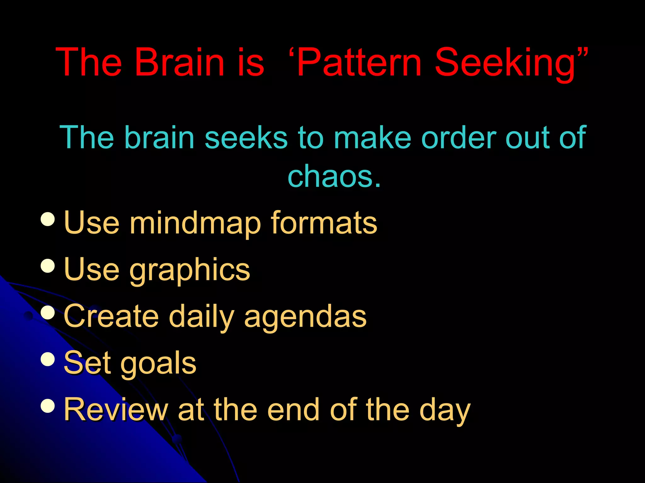 The Brain is ‘Pattern Seeking”The Brain is ‘Pattern Seeking”
The brain seeks to make order out ofThe brain seeks to make order out of
chaos.chaos.
Use mindmap formatsUse mindmap formats
Use graphicsUse graphics
Create daily agendasCreate daily agendas
Set goalsSet goals
Review at the end of the dayReview at the end of the day
 