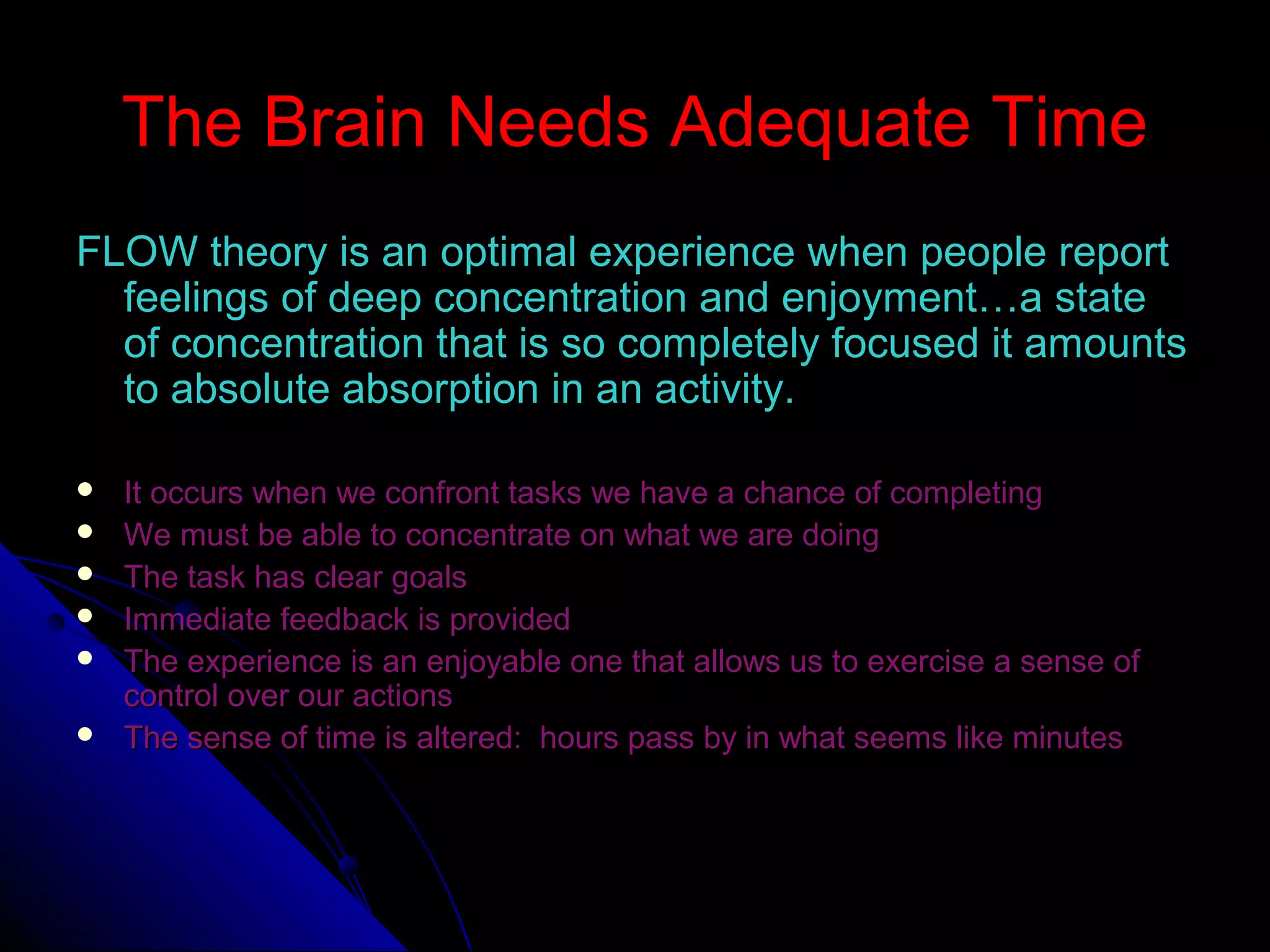 The Brain Needs Adequate TimeThe Brain Needs Adequate Time
FLOW theory is an optimal experience when people reportFLOW theory is an optimal experience when people report
feelings of deep concentration and enjoyment…a statefeelings of deep concentration and enjoyment…a state
of concentration that is so completely focused it amountsof concentration that is so completely focused it amounts
to absolute absorption in an activity.to absolute absorption in an activity.
 It occurs when we confront tasks we have a chance of completingIt occurs when we confront tasks we have a chance of completing
 We must be able to concentrate on what we are doingWe must be able to concentrate on what we are doing
 The task has clear goalsThe task has clear goals
 Immediate feedback is providedImmediate feedback is provided
 The experience is an enjoyable one that allows us to exercise a sense ofThe experience is an enjoyable one that allows us to exercise a sense of
control over our actionscontrol over our actions
 The sense of time is altered: hours pass by in what seems like minutesThe sense of time is altered: hours pass by in what seems like minutes
 