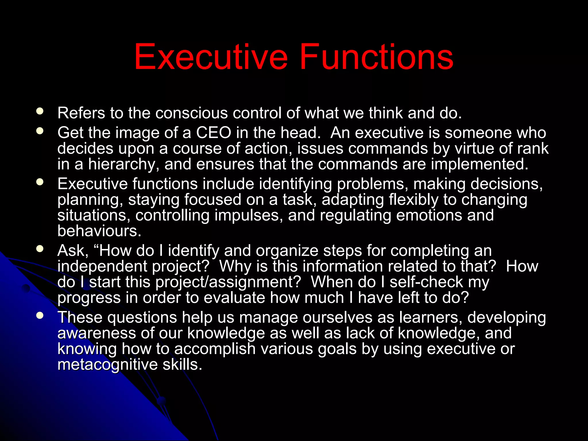 Executive FunctionsExecutive Functions
 Refers to the conscious control of what we think and do.Refers to the conscious control of what we think and do.
 Get the image of a CEO in the head. An executive is someone whoGet the image of a CEO in the head. An executive is someone who
decides upon a course of action, issues commands by virtue of rankdecides upon a course of action, issues commands by virtue of rank
in a hierarchy, and ensures that the commands are implemented.in a hierarchy, and ensures that the commands are implemented.
 Executive functions include identifying problems, making decisions,Executive functions include identifying problems, making decisions,
planning, staying focused on a task, adapting flexibly to changingplanning, staying focused on a task, adapting flexibly to changing
situations, controlling impulses, and regulating emotions andsituations, controlling impulses, and regulating emotions and
behaviours.behaviours.
 Ask, “How do I identify and organize steps for completing anAsk, “How do I identify and organize steps for completing an
independent project? Why is this information related to that? Howindependent project? Why is this information related to that? How
do I start this project/assignment? When do I self-check mydo I start this project/assignment? When do I self-check my
progress in order to evaluate how much I have left to do?progress in order to evaluate how much I have left to do?
 These questions help us manage ourselves as learners, developingThese questions help us manage ourselves as learners, developing
awareness of our knowledge as well as lack of knowledge, andawareness of our knowledge as well as lack of knowledge, and
knowing how to accomplish various goals by using executive orknowing how to accomplish various goals by using executive or
metacognitive skills.metacognitive skills.
 
