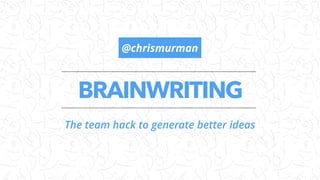 BRAINWRITING
The team hack to generate better ideas
@chrismurman
 