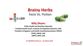 Brainy Herbs
Facts Vs. Fiction
Nilly Shams
Public Health and Nutrition Specialist
Certified Health Coach, Institute of Integrative Nutrition, USA
President of Egyptian and Health Coaching Association, ENHCA
CPHQ, NAHQ. USA
CBPPS, NPSF. USA
6th EASHTN Conference – 16, March, 2017
 