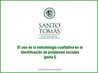 FGL-185 Innovación Social
El uso de la metodología cualitativa en la
identificación de problemas sociales
(parte I)
 