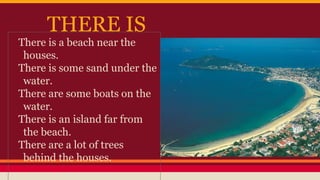 THERE IS
There is a beach near the
houses.
There is some sand under the
water.
There are some boats on the
water.
There is an island far from
the beach.
There are a lot of trees
behind the houses.
 