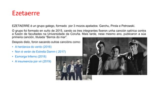 Ezetaerre
EZETAERRE é un grupo galego, formado por 3 mozos apelados: Garchu, Pirola e Petrowski.
O grupo foi formado en xuño de 2015, cando os tres integrantes fixeron unha canción satírica contra
a fusión de facultades na Universidade da Coruña. Mais tarde, nese mesmo ano, publicaron a súa
primeira canción, titulada “Berros do mar”.
Despois disto, foron sacando outras cancións como:
• A herdanza do vento (2016)
• Non é verán de Estrella Damm ( 2017)
• Esmorga Inferno (2018)
• A insurxencia por vir (2019)
 