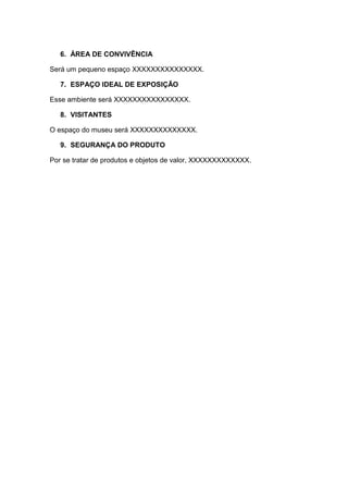 6. ÁREA DE CONVIVÊNCIA

Será um pequeno espaço XXXXXXXXXXXXXXX.

   7. ESPAÇO IDEAL DE EXPOSIÇÃO

Esse ambiente será XXXXXXXXXXXXXXXX.

   8. VISITANTES

O espaço do museu será XXXXXXXXXXXXXX.

   9. SEGURANÇA DO PRODUTO

Por se tratar de produtos e objetos de valor, XXXXXXXXXXXXX.
 