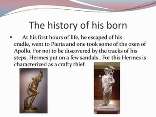 Thehistory of hisborn      At his first hours of life, he escaped of his cradle, went to Pieria and one took some of the oxen of Apollo. For not to be discovered by the tracks of his steps, Hermes put on a few sandals . For this Hermes is characterized as a crafty thief. 