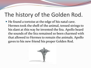 Thehistory of theGoldenRod.He found a tortoise at the edge of his natal cave. Hermes took the shell of the animal, tensed strings to his slant at this way he invented the lira. Apollo heard the sounds of the lira remained so been charmed with that allowed to Hermes to remain the animals. Apollo gaves to his new friend his proper Golden Rod.